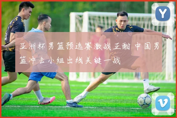 亚洲杯男篮预选赛激战正酣 中国男篮冲击小组出线关键一战