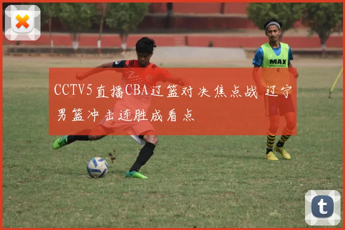 CCTV5直播CBA辽篮对决焦点战 辽宁男篮冲击连胜成看点