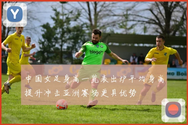 中国女足身高一览表出炉平均身高提升冲击亚洲赛场更具优势