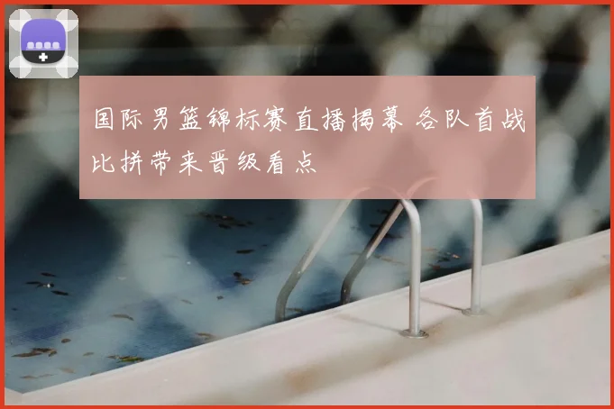 国际男篮锦标赛直播揭幕 各队首战比拼带来晋级看点