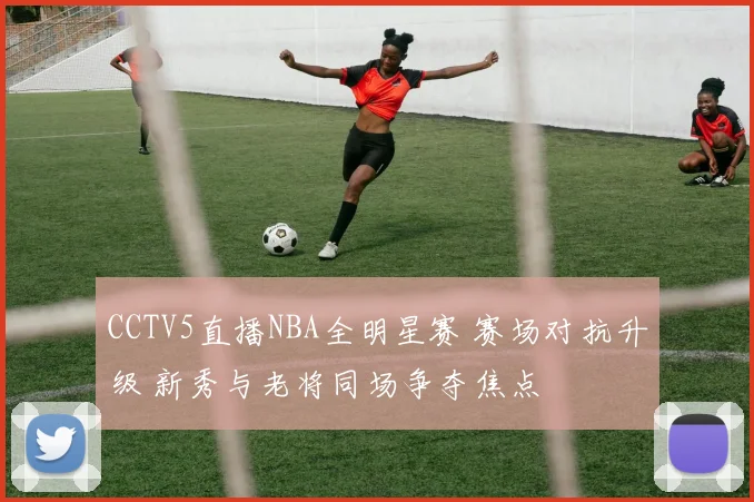 CCTV5直播NBA全明星赛 赛场对抗升级 新秀与老将同场争夺焦点