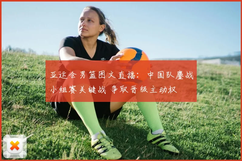 亚运会男篮图文直播：中国队鏖战小组赛关键战 争取晋级主动权