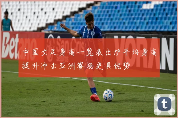 中国女足身高一览表出炉平均身高提升冲击亚洲赛场更具优势