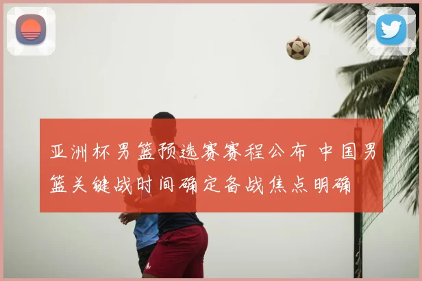 亚洲杯男篮预选赛赛程公布 中国男篮关键战时间确定备战焦点明确