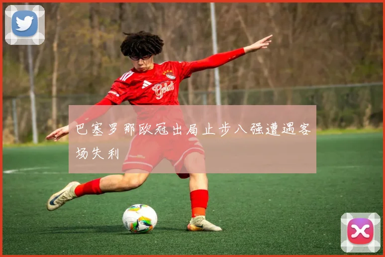 巴塞罗那欧冠出局止步八强遭遇客场失利