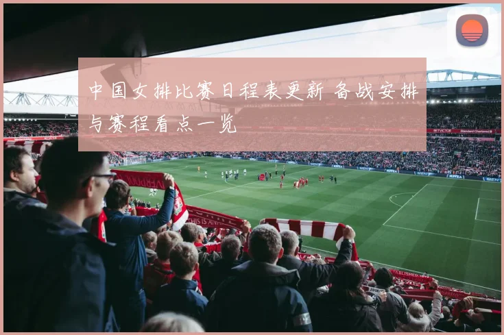 中国女排比赛日程表更新 备战安排与赛程看点一览