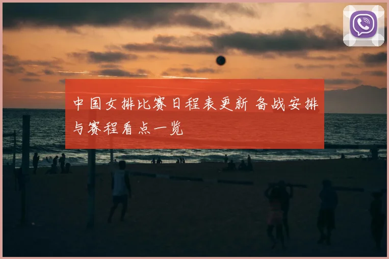 中国女排比赛日程表更新 备战安排与赛程看点一览