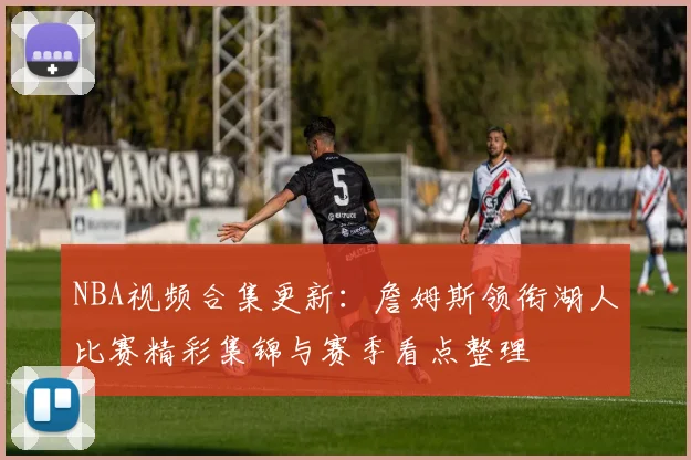 NBA视频合集更新：詹姆斯领衔湖人比赛精彩集锦与赛季看点整理
