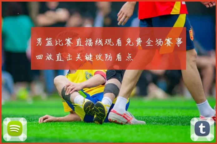 男篮比赛直播线观看免费全场赛事回放直击关键攻防看点