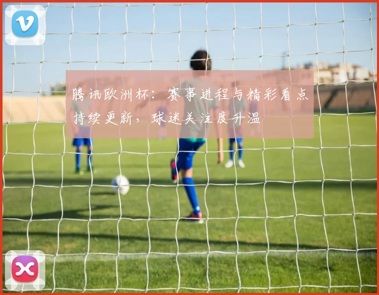 腾讯欧洲杯：赛事进程与精彩看点持续更新，球迷关注度升温