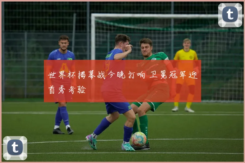 世界杯揭幕战今晚打响 卫冕冠军迎首秀考验
