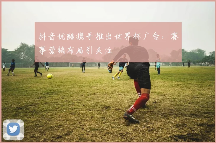 抖音优酷携手推出世界杯广告，赛事营销布局引关注
